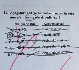 14. Aşağıdaki asit ve bazlardan hangisinin kulla-
nim alanı yanlış olarak verilmiştir?
Kullanım amacı
Asit ya da Baz
A) H₃PO4
Dinamit yapimi
NaOH
Lavabo açıcı
Araba akü SIVISI
Arap-sabunu yapımı
CH, so
DA KOH
E) HNO3+
FINO
Azotlu gübre üretimi.
Geschi
