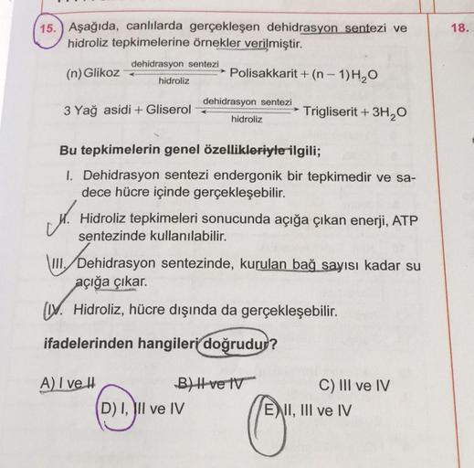 18.
15.) Aşağıda, canlılarda gerçekleşen dehidrasyon sentezi ve
hidroliz tepkimelerine örnekler verilmiştir.
dehidrasyon sentezi
(n) Glikoz
Polisakkarit + (n - 1)H2O
hidroliz
dehidrasyon sentezi
3 Yağ asidi + Gliserol
Trigliserit + 3H2O
hidroliz
Bu tepkime