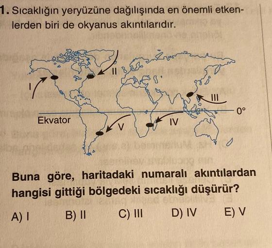 1. Sıcaklığın yeryüzüne dağılışında en önemli etken-
lerden biri de okyanus akıntılarıdır.
Bulwers
IL B
sis
389
III
dobro
0°
Ekvator
IV
V
o
Buna göre, haritadaki numaralı akıntılardan
hangisi gittiği bölgedeki sıcaklığı düşürür?
A)
B) II
C) III
D) IV
E) V