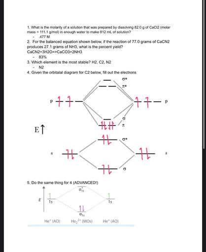 1. What is the molarity of a solution that was prepared by dissolving 82.0 g of CaCl2 (molar
mass = 111.1 g/mol) in enough water to make 812 mL of solution?
477 M
2. For the balanced equation shown below, if the reaction of 77.0 grams of CaCN2
produces 27.1 grams of NH3, what is the percent yield?
CaCN2+3H2O=>CaCO3+2NH3
83%
3. Which element is the most stable? H2, C2, N2
N2
4. Given the orbitalal diagram for C2 below, fill out the electrons
*
7*
p
11-
17-p
P
TT
ET
14
16
0*
S
+
14
s
it
5. Do the same thing for 4 (ADVANCED!)
1
E
1s
1s
11
015
Het (AO)
He 2+ (MOs)
Het (AO)