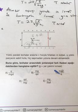 T=
e
aa
T analer
1
atg
Asansör
asos yonde
ile humbnyosa
T= 20 Vizuar
a innar
owe
irmesi
g-a
T
Tarter
6.
+
+
+
+
+
+
+
+
B.9.0
d
E
tw
→V
q, m
I
mg
feq.
Yüklü paralel levhalar arasına v hızıyla fırlatılan m kütleli, a yüklü
parçacık sabit hızla, hiç sapmadan yoluna devam etmektedir.
=
Buna göre, levhalar arasındaki potansiyel fark ifadesi aşağı-
dakilerden hangisine eşittir? (g = yer çekimi ivmesi)
q
A)
mg
B)
mgd
mgd
q
qd
qd
D)
E)
mg
2qda
mg =
f/uzmanyayinlari1 O /uzmanyayinlari /uzmanyayinlarity
