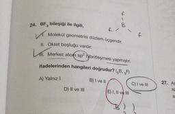 f
24. BF, bileşiği ile ilgili,
B
f
V. Molekül geometrisi düzlem üçgendir.
II. Oktet boşluğu vardır.
Li Merkez atom sp? Hibritleşmesi yapmıştır.
ifadelerinden hangileri doğrudur? (zB, 9F)
A) Yalnız!
B) I ve II
C) I ve III
27. AS
<
D) II ve III
N
E) I, II ve III
a
