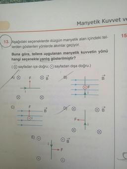 Manyetik Kuvvet ve
15
13. Aşağıdaki seçeneklerde düzgün manyetik alan içindeki tel-
lerden gösterilen yönlerde akımlar geçiyor.
Buna göre, tellere uygulanan manyetik kuvvetin yönü
hangi seçenekte yanlış gösterilmiştir?
(sayfadan içe doğru; O sayfadan dışa doğru.)
A) ♡
F
B
1 m
F
F
To
100
5
Ft
o
O
To
F
