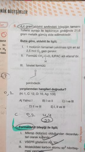 NİK BİLEŞİKLER
lar
6.4,4 gram aldehit sınıfındaki bileşiğin tamamı
Tollens ayıracı ile tepkimeye girdiğinde 21,6
gram metalik gümüş elde edilmektedir.
Buna göre, aldehit ile ilgili;
dehit
in-
H2
daki
I. 1 molünün tamamen yakılması için en az
2,5 mol O2 gaz