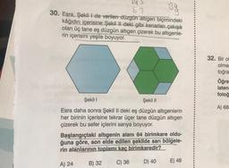 By
HS
67
30. Esra, Şekilde verilen düzgün altigen biçimindeki
kâğıdın içerisine Şekil II deki gibi kenarları çakışık
olan üç tane eş düzgün altigen çizerek bu altıgenle-
rin içerisini yeşile boyuyor.
32. Bir o
olma
toğra
Öğre
isten
fotoğ
A) 68
Şekil 1
Şekil 11
Esra daha sonra Şekil II deki eş düzgün altıgenlerin
her birinin içerisine tekrar üçer tane düzgün altigen
çizerek bu sefer içlerini sarıya boyuyor.
Başlangıçtaki altıgenin alanı 64 birimkare oldu-
ğuna göre, son elde edilen şekilde sarı bölgele-
rin alanlarının toplamı kaç birimkaredir?
B) 32
C) 36
D) 40
A) 24
E) 48
