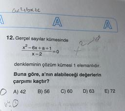 ax rabie
A
A
A
12. Gerçel sayılar kümesinde
x2 - 6x +a+1
2 et
-=0
+
X-2
denkleminin çözüm kümesi 1 elemanlıdır.
Buna göre, a'nın alabileceği değerlerin
çarpımı kaçtır?
0 A) 42 B) 56 C) 60 D) 63
640
E) 72
