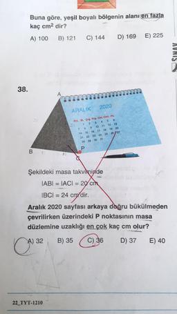 Buna göre, yeşil boyalı bölgenin alanı en fazla
kaç cm2 dir?
A) 100
B) 121
C) 144
D) 169
E) 225
AVNIS
38.
A
2020
ARALIK
Pzt. Si. Çrş. Prş. Cm. Cmt. P2.
1
2 3 4 5 6
7 8
9 10 11
12 13
14 15 16 17 18 19 20
21 22 23 24 25 26 27
28 29 30 31
na
P.
B
1
Şekildeki masa takviminde
IABI = IACI = 2 cm
IBCI = 24 cm dir.
chodit
Aralık 2020 sayfası arkaya doğru bükülmeden
çevrilirken üzerindeki P noktasının masa
düzlemine uzaklığı en çok kaç cm olur?
A) 32
B) 35
C) 36
D) 37
E) 40
22_TYT-1210
