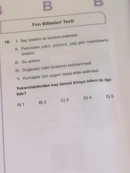 B
B
Fen Bilimleri Testi
16.
1. Itaç üretimi ve kontrol edilmesi
II. Petrolden yakıt, çözücü, yağ gibi maddelerin
Üretimi
III. Su artimi
IV. Doğadaki bitki türlerinin belirlenmesi
V. Kumaşlar için uygun boya elde edilmesi
Yukarıdakilerden kaç tanesi kimya bilimi ile ilgi-
lidir?
D) 4
E) 5
5
A) 1
B) 2
C) 3