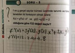 SORU - 5
ORİJİNAL MATEMATİK
f ve g gerçel sayılar kümesi üzerinde tanımlı ve türev.
lenebilen iki fonksiyon olmak üzere
f(x) = gº(x).x2 ve g(2) =g'(2) = 2
olduğuna göre f'(2) değeri kaçtır?
f'(x) =3 gul.g1.x+2X.
f/2) = 12.2.4+4,8