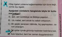 8. Hitap ögeleri yükleme bağlanmadıkları için özne değil,
cümle dışı ögedir.
Aşağıdaki cümlelerin hangisinde böyle bir kulla-
nim yoktur?
A) Şair, sen üzüldükçe ve öldükçe yaşarsın.
B) Ulu mabet, seni ancak bu sabah anlıyorum.
C) Bir şeyler sezersen hâlimde, hiç şaşmayasın, ca-
nim anacığım.
19
D) Sa işıklar içinde görünüp kaybolan kadınlara bak.
Aziz İstanbul, beni her zaman duygulandırdın!
www.aydinyayinlari.com.tr