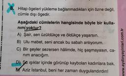 8. Hitap ögeleri yükleme bağlanmadıkları için özne değil,
cümle dışı ögedir.
Aşağıdaki cümlelerin hangisinde böyle bir kulla-
nim yoktur?
A) Şair, sen üzüldükçe ve öldükçe yaşarsın.
B) Ulu mabet, seni ancak bu sabah anlıyorum.
C) Bir şeyler sezersen hâlimde, hiç şaşmayasın, ca-
nim anacığım.
19
D) Sa işıklar içinde görünüp kaybolan kadınlara bak.
Aziz İstanbul, beni her zaman duygulandırdın!
www.aydinyayinlari.com.tr
