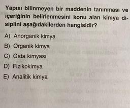 Yapısı bilinmeyen bir maddenin tanınması ve
içeriğinin belirlenmesini konu alan kimya di-
siplini aşağıdakilerden hangisidir?
A) Anorganik kimya
B) Organik kimya
C) Gida kimyasi
D) Fizikokimya
E) Analitik kimya