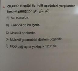 3. CH CHO bileşiği ile ilgili aşağıdaki yargılardan
hangisi yanlıştır? (H, 6C, 80)
A) Adi etanaldır.
B) Karbonil grubu içerir.
C) Molekül apolardır.
D) Molekül geometrisi düzlem üçgendir.
E) HCO bağ açısı yaklaşık 120° dir.