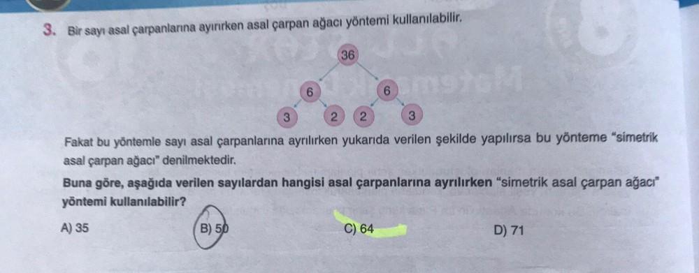 3. Bir sayı asal çarpanlarına ayırırken asal çarpan ağacı yöntemi kullanılabilir.
36
@
6
6
2
2
3
Fakat bu yöntemle sayı asal çarpanlarına ayrılırken yukarıda verilen şekilde yapılırsa bu yönteme "simetrik
asal çarpan ağacı" denilmektedir.
Buna göre, aşağıd