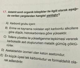 17. Aldehit sınıfı organik bileşikler ile ilgili olarak aşağı-
da verilen yargılardan hangisi yanlıştır?
SEN
A) Karbonil grubu içerir.
B) Erime ve kaynama noktaları eşit karbonlu alkollere
göre düşük, hidrokarbonlara göre yüksektir.
C) Tollens çözeltisi ile yükseltgenme tepkimesi vererek
karboksilik asit oluştururken metalik gümüş çöktü-
rürler.
D) Asetaldehitin izomeri olan keton asetondur.
E) En küçük üyesi tek karbonludur ve formaldehit ola-
rak adlandırılır.