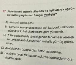 17. Aldehit sınıfı organik bileşikler ile ilgili olarak aşağı-
da verilen yargılardan hangisi yanlıştır?
SEN
A) Karbonil grubu içerir.
B) Erime ve kaynama noktaları eşit karbonlu alkollere
göre düşük, hidrokarbonlara göre yüksektir.
C) Tollens çözeltisi ile yükseltgenme tepkimesi vererek
karboksilik asit oluştururken metalik gümüş çöktü-
rürler.
D) Asetaldehitin izomeri olan keton asetondur.
E) En küçük üyesi tek karbonludur ve formaldehit ola-
rak adlandırılır.
