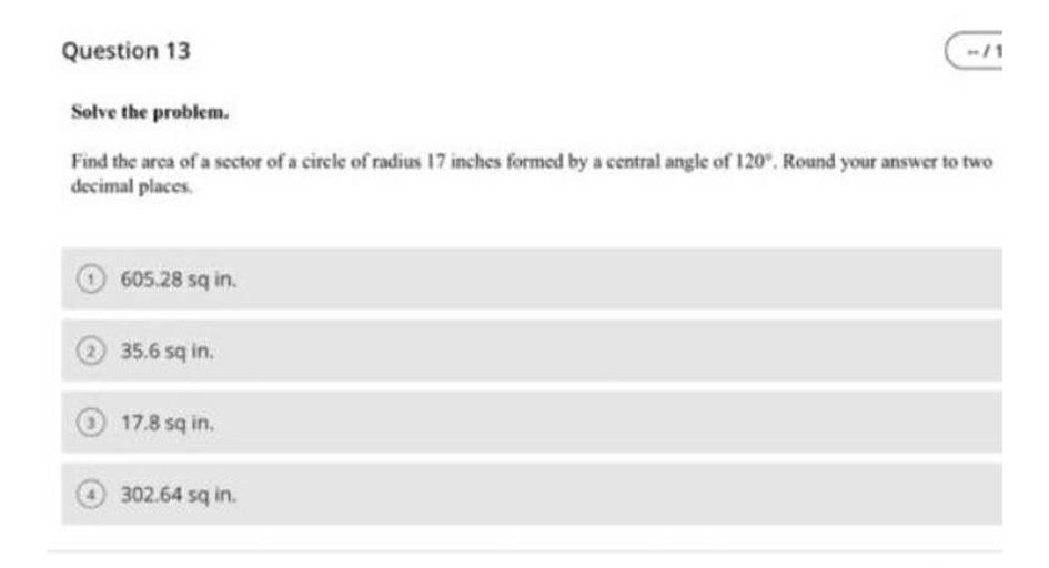 Question 13
Solve the problem.
Find the arca of a sector of a circle of radius 17 inches formed by a central angle of 120". Round your answer to two
decimal places
605,28 sq in
35,6 sq in.
17.8 sa in
302.64 sq in.