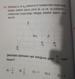11. Noktasal q, ve qz yüklerinin K noktasında oluşturduğu
bileşke elektrik alanın yönü ile +q ve -9 yüklerinin L
noktasında oluşturduğu bileşke elektrik alanın yönü
aynıdır.
K
3.
092
+
- 9
91
91
Şekildeki bölmeler eşit olduğuna göre,
92
kaçtır?
orani
1
A) -
B)
B)
4
C) -1
2
D) 2
E) - 4