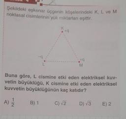 Şekildeki eşkenar üçgenin köşelerindeki K, L ve M
noktasal cisimlerinin yük miktarları eşittir.
K
+9
+
M
Buna göre, L cismine etki eden elektriksel kuv-
vetin büyüklüğü, K cismine etki eden elektriksel
kuvvetin büyüklüğünün kaç katıdır?
A)
1
2
B) 1
C) V2
D) 3
E) 2
