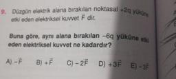 9. Düzgün elektrik alana bırakılan noktasal +29 yüküne
etki eden elektriksel kuvvet Ể dir.
E
Buna göre, aynı alana bırakılan 6q yüküne etki
eden elektriksel kuvvet ne kadardır?
A) -
B) + F
C) – 27 D) +3+ E) - 37