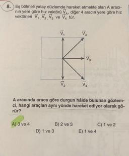 8. ) Eş bölmeli yatay düzlemde hareket etmekte olan A aracı-
nin yere göre hız vektörü VA, diğer 4 aracın yere göre hız
vektörleri V. V. Va ve VA tür.
:
V
VA
V
V2
V
A aracında araca göre durgun hâlde bulunan gözlem-
ci, hangi araçları aynı yönde hareket ediyor olarak gö-
rür?
A) 3 ve 4
B) 2 ve 3
D 1 ve 3
C) 1 ve 2
E) 1 ve 4
