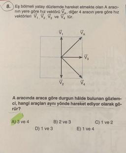 8. ) Eş bölmeli yatay düzlemde hareket etmekte olan A aracı-
nin yere göre hız vektörü VA, diğer 4 aracın yere göre hız
vektörleri V. V. Va ve VA tür.
:
V
VA
V
V2
V
A aracında araca göre durgun hâlde bulunan gözlem-
ci, hangi araçları aynı yönde hareket ediyor olarak gö-
rür?
A) 3 ve 4
B) 2 ve 3
D 1 ve 3
C) 1 ve 2
E) 1 ve 4
