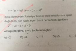 y = (ax + b)2 ve y = (bx + a)2
ikinci dereceden fonksiyonlarının tepe noktalarının apsis
değerlerini kök kabul eden ikinci dereceden denklem
x2 + 2x + a + 2 = 0
olduğuna göre, a + b toplamı kaçtır?
B)-3
A)-2
C) -4
D)-5
E)-6
2