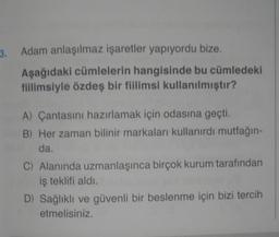 3.
Adam anlaşılmaz işaretler yapıyordu bize.
Aşağıdaki cümlelerin hangisinde bu cümledeki
fillimsiyle özdeş bir fiilimsi kullanılmıştır?
A) Çantasını hazırlamak için odasına geçti.
B) Her zaman bilinir markaları kullanırdı mutfağın-
da.
C) Alanında uzmanlaşınca birçok kurum tarafından
iş teklifi aldı.
D) Sağlıklı ve güvenli bir beslenme için bizi tercih
etmelisiniz.