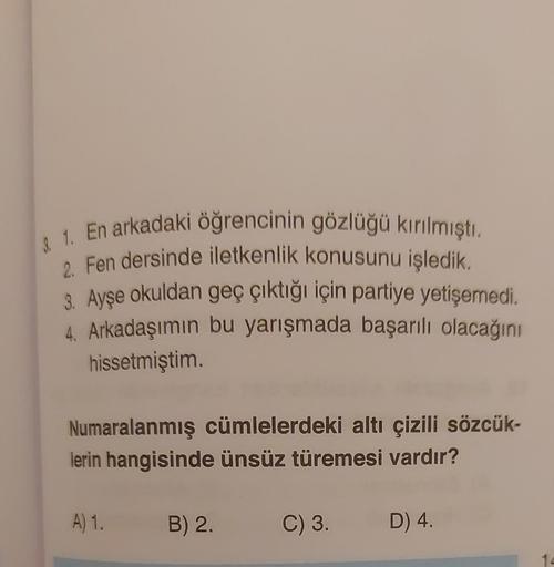 3. 1. En arkadaki öğrencinin gözlüğü kırılmıştı.
2. Fen dersinde iletkenlik konusunu işledik.
3. Ayşe okuldan geç çıktığı için partiye yetişemedi.
4. Arkadaşımın bu yarışmada başarılı olacağını
hissetmiştim.
Numaralanmış cümlelerdeki altı çizili sözcük-
le