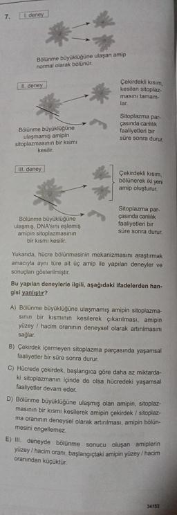 7.
I. deney
Bölünme büyüklüğüne ulaşan amip
normal olarak bölünür.
II. deney
Çekirdekli kısım
kesilen sitoplaz.
masını tamam-
lar.
Bölünme büyüklüğüne
ulaşmamış amipin
sitoplazmasının bir kısmı
kesilir.
Sitoplazma par-
çasında canlilik
faaliyetleri bir
süre sonra durur.
III. deney
Çekirdekli kısım
bölünerek iki yeni
amip oluşturur.
Bölünme büyüklüğüne
ulaşmış, DNA'sını eşlemiş
amipin sitoplazmasının
bir kısmı kesilir.
Sitoplazma par-
çasında canlılık
faaliyetleri bir
süre sonra durur.
Yukarıda, hücre bölünmesinin mekanizmasını araştırmak
amacıyla aynı türe ait üç amip ile yapılan deneyler ve
sonuçları gösterilmiştir.
Bu yapılan deneylerle ilgili, aşağıdaki ifadelerden han-
gisi yanlıştır?
A) Bölünme büyüklüğüne ulaşmamış amipin sitoplazma-
sinin bir kısmının kesilerek çıkarılması, amipin
yüzey / hacim oranının deneysel olarak artırılmasını
sağlar.
B) Çekirdek içermeyen sitoplazma parçasında yaşamsal
faaliyetler bir süre sonra durur.
C) Hücrede çekirdek, başlangıca göre daha az miktarda-
ki sitoplazmanın içinde de olsa hücredeki yaşamsal
faaliyetler devam eder.
D) Bölünme büyüklüğüne ulaşmış olan amipin, sitoplaz-
masının bir kısmı kesilerek amipin çekirdek / sitoplaz-
ma oranının deneysel olarak artırılması, amipin bölün-
mesini engellemez.
E) III. deneyde bölünme sonucu oluşan amiplerin
yüzey / hacim oranı, başlangıçtaki amipin yüzey/ hacim
oranından küçüktür.
34153