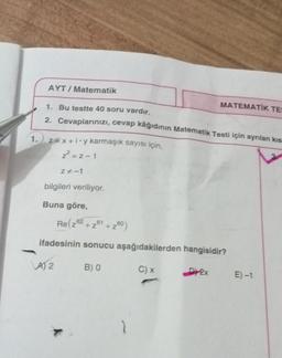 AYT / Matematik
1. Bu testte 40 soru vardır.
MATEMATIK TE
2. Cevaplarınızı, cevap kâğıdının Matematik Testi için ayrılan kis
1.
z=x+joy karmaşık sayısı için,
² = -1
Z-1
bilgileri veriliyor.
Buna göre,
Re( 262 +261 +260)
ifadesinin sonucu aşağıdakilerden hangisidir?
LA) 2
B) O
C)
D24
E)-1
