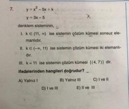7.
y=x2-5x +
y = 3x - 5
X
denklem sisteminin,
I. KE (11, ) ise sistemin çözüm kümesi sonsuz ele-
manlıdır.
II. ke(--, 11) ise sistemin çözüm kümesi iki elemanli-
dır.
III. k = 11 ise sistemin çözüm kümesi {(4,7)} dir.
ifadelerinden hangileri doğrudur?
-
A) Yalnız !
B) Yalnız III C) I ve II
E) II ve III
D) I ve III