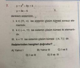 7.
y=x2-5x +
y = 3x - 5
X
denklem sisteminin,
I. KE (11, ) ise sistemin çözüm kümesi sonsuz ele-
manlıdır.
II. ke(--, 11) ise sistemin çözüm kümesi iki elemanli-
dır.
III. k = 11 ise sistemin çözüm kümesi {(4,7)} dir.
ifadelerinden hangileri doğrudur?
-
A) Yalnız !
B) Yalnız III C) I ve II
E) II ve III
D) I ve III
