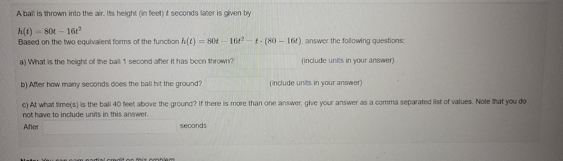 A ball is thrown into the air. Its height (in feet) t seconds later is given by
mi
h(t) = 80t 16t2
Based on the two equivalent forms of the function h(t) = 80t – 16t² = t. (80 – 16t), answer the following questions:
a) What is the height of the ball 1 second after it has been thrown?
(include units in your answer)
b) After how many seconds does the ball hit the ground?
(include units in your answer)
c) At what time(s) is the ball 40 feet above the ground? If there is more than one answer, give your answer as a comma separated list of values. Note that you do
not have to include units in this answer.
After
seconds
Moto Yoannarn nartial credit on this problem