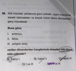 38. Kök hücreler, yenilenme gücü yüksek, uygun koşullarda
sürekli bölünebilen ve birçok hücre tipine dönüşebilen
genç hücrelerdir.
Buna göre;
chos
I. embriyo,
II. fetüs,
Ons is
III. yetişkin birey
verilen dönemlerden hangilerinde bireyden kök hücre
elde edilebilir?
A) Yalnız!
B) Yalnız 11
C)Yalnız III
D) I ve III
E) 1, Il ve III