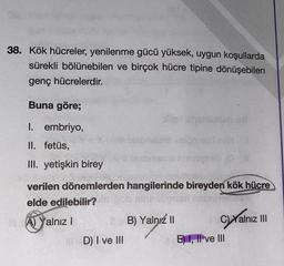 38. Kök hücreler, yenilenme gücü yüksek, uygun koşullarda
sürekli bölünebilen ve birçok hücre tipine dönüşebilen
genç hücrelerdir.
Buna göre;
chos
I. embriyo,
II. fetüs,
Ons is
III. yetişkin birey
verilen dönemlerden hangilerinde bireyden kök hücre
elde edilebilir?
A) Yalnız!
B) Yalnız 11
C)Yalnız III
D) I ve III
E) 1, Il ve III
