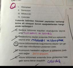 1.
Kloroplast
17.
II. Sentozom
III. Mitokondri
IV. Çekirdek
Yukarıda belirtilen hücresel yapılardan herhangi
birine ait olmayan durum aşağıdakilerden hangi-
sinde verilmiştir?
Sadece bölünme koşulları oluştuğunda sayıca
artar Sentrogom ve Çekirdek
BY Metabolizma olayları sırasında DNA'sını eşleyerek
sayıca artar mitokondri ve kloroplast
Hücre bölünmesinde boğumlanma olayları için ge-
rekli olan mikroflament proteinleri üretir.
Dy Kromozom hareketini sağlayan ip ipliklerinin üreti-
mini sağlar Sentro com
E) Hücre bölünmesi sırasında önce gözlenmez hale
gelir sonra tekrar oluşabilir. Gebirdek
