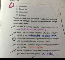 1.
Kloroplast
17.
II. Sentozom
III. Mitokondri
IV. Çekirdek
Yukarıda belirtilen hücresel yapılardan herhangi
birine ait olmayan durum aşağıdakilerden hangi-
sinde verilmiştir?
Sadece bölünme koşulları oluştuğunda sayıca
artar Sentrogom ve Çekirdek
BY Metabolizma olayları sırasında DNA'sını eşleyerek
sayıca artar mitokondri ve kloroplast
Hücre bölünmesinde boğumlanma olayları için ge-
rekli olan mikroflament proteinleri üretir.
Dy Kromozom hareketini sağlayan ip ipliklerinin üreti-
mini sağlar Sentro com
E) Hücre bölünmesi sırasında önce gözlenmez hale
gelir sonra tekrar oluşabilir. Gebirdek
