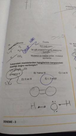 Madde
hatas
TO
12. Ku
Har
02
HO
Drekat
Özellik
ikili bağ içerir
İki çift ortaklarmarms elektrona
sahiptir.
Molekül içi bağlar polar, molekül
apolardir.
A
CCIA
All
Yukarıdaki maddelerden hangilerinin karşısındaki
özelliği doğru verilmiştir?
RCI)
17
tatt
ANXalnız II
B) Yalnız III
C) I ve II
D) II ve III
E) I, II yell
28
Ha
0
ÖH
DENEME-3