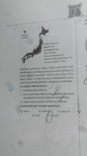6. As
ter
5.
Japonya
bayrağı
Nüfusu: 125.590.000
Bapkan: Tokyo
Bulunduğu kita: Asya
Alan 377 899 km
Nüfus yogunlugu (km): 336
Geçmenlerin bike nüfusuna oran %1,2
Dünyanın en kalabalik 11. Oikasi
D
Geçmişten günümüze nüfusa yönelik birbirinden farklı
uygula