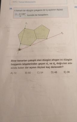 TYT/ Temel Matematik
40
38.
n kenarli bir düzgün çokgenin bir iç açısının ölçüsü
(n-2)180°
formülü ile hesaplanır.
n
dy
dz
Birer kenarları çakışık olan düzgün altıgen ve düzgün
beşgenin köşelerinden geçen d, ve d, doğruları ara-
sında kalan dar açının ölçüsü kaç derecedir?
A) 72
B) 60
C) 54
D) 48
E) 36