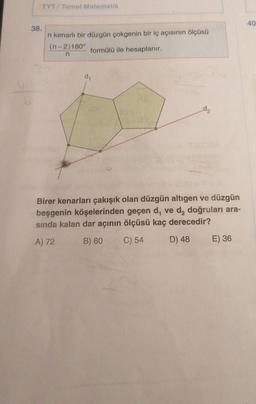 TYT/ Temel Matematik
40
38.
n kenarli bir düzgün çokgenin bir iç açısının ölçüsü
(n-2)180°
formülü ile hesaplanır.
n
dy
dz
Birer kenarları çakışık olan düzgün altıgen ve düzgün
beşgenin köşelerinden geçen d, ve d, doğruları ara-
sında kalan dar açının ölçüsü kaç derecedir?
A) 72
B) 60
C) 54
D) 48
E) 36
