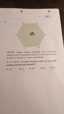 B.
w
B
TYT-3 HP
37.
E
D
F
C
A
B
ABCDEF düzgün altıgeni şeklindeki oyun bahçesinin
merkezi olan O noktasında bulunan Furkan, ED kenarına
X metre, B köşesine Y metre uzaklıktadır.
X + Y = (3/3 + 6) metre olduğuna göre, bu oyun bah-
çesinin çevresi kaç metredir?
E) 72
A) 18
B) 24
C) 36
D) 48
