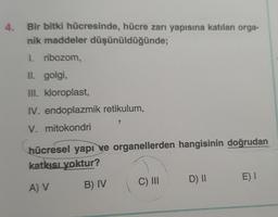 4.
Bir bitki hücresinde, hücre zarı yapısına katılan orga-
nik maddeler düşünüldüğünde;
1. ribozom,
Il. golgi,
III. kloroplast,
IV. endoplazmik retikulum,
V. mitokondri
hücresel yapı ve organellerden hangisinin doğrudan
katkisi yoktur?
E) I
D) ||
C) III
B) IV
A) V