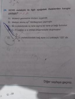 S
24. HCHO molekülü ile ilgili aşağıdaki ifadelerden hangisi
yanlıştır? (HC,0)
A) Molekül geometrisi düzlem üçgendir.
B) Merkez atomu sp2 hibritleşmesi yapmıştır.
C) Bir molekülünde üç tane sigma bir tane pi bağı bulunur.
DC-H bağları s-s orbital örtüşmesiyle oluşmuştur.
E)
ca molekülündeki bağ açısı (a) yaklaşık 120° dir.
H H
Diğer sayfaya geçiniz.
E) -39
11
