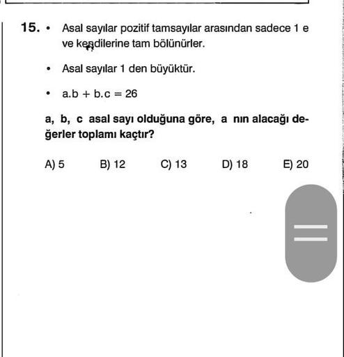 .
15. • Asal sayılar pozitif tamsayılar arasından sadece 1 e
ve kendilerine tam bölünürler.
.
Asal sayılar 1 den büyüktür.
.
a.b + b.c = 26
a, b, c asal sayı olduğuna göre, a nin alacağı de-
ğerler toplamı kaçtır?
A) 5
B) 12
C) 13
D) 18
E) 20