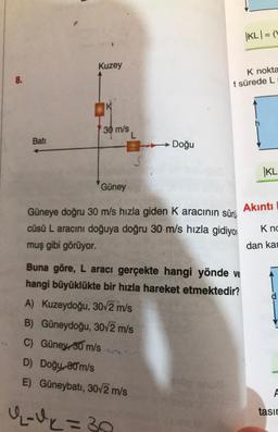 KLI = (
Kuzey
8.
K nokta
t sürede L
K
30 m/s
L
Bati
Doğu
KL
Güney
Akinti
Güneye doğru 30 m/s hızla giden K aracının sürü
cüsü L aracını doğuya doğru 30 m/s hızla gidiyor
muş gibi görüyor.
Kno
dan ka
Buna göre, L aracı gerçekte hangi yönde ve
hangi büyüklükte bir hızla hareket etmektedir?
A) Kuzeydoğu, 30/2 m/s
B) Güneydoğu, 30/2 m/s
C) Güney, 30 m/s
D) Doğu, 20 m/s
E) Güneybatı, 30v2 m/s
A
qu=30
tasın