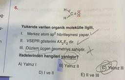 6.
hon Hp
C=0 0
ğ-
HR
H
z-
Yukarıda verilen organik molekülle ilgili,
1. Merkez atom sp2 hibritleşmesi yapar.
II. VSEPR gösterimi AX Ez dir.
III. Düzlem üçgen geometriye sahiptir.
ifadelerinden hangileri yanlıştır?
. X
X
A) Yalnız!
B) Yalnız ||
C) Yalnız III
D) I ve II
E) II ve III