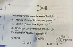 6.
hon Hp
C=0 0
ğ-
HR
H
z-
Yukarıda verilen organik molekülle ilgili,
1. Merkez atom sp2 hibritleşmesi yapar.
II. VSEPR gösterimi AX Ez dir.
III. Düzlem üçgen geometriye sahiptir.
ifadelerinden hangileri yanlıştır?
. X
X
A) Yalnız!
B) Yalnız ||
C) Yalnız III
D) I ve II
E) II ve III
