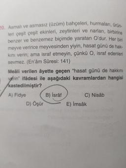 20. Asmali ve asmasız (üzüm) bahçeleri, hurmaları, ürün-
leri çeşit çeşit ekinleri, zeytinleri ve narları, birbirine
benzer ve benzemez biçimde yaratan O'dur. Her biri
meyve verince meyvesinden yiyin, hasat günü de hak-
kini verin; ama israf etmeyin, çünkü O, israf edenleri
sevmez. (En'âm Sûresi: 141)
Meâli verilen âyette geçen "hasat günü de hakkını
verin" ifâdesi ile aşağıdaki kavramlardan hangisi
kastedilmiştir?
A) Fidye
B) İsrâf
C) Nisâb
D) Öşür E) İmsak